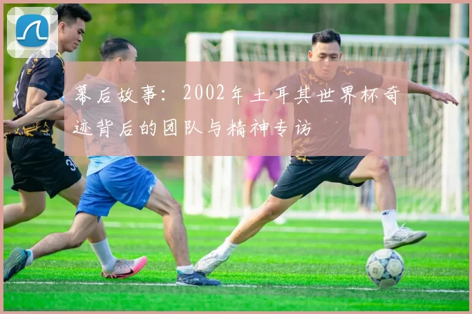 幕后故事:2002年土耳其世界杯奇迹背后的团队与精神专访