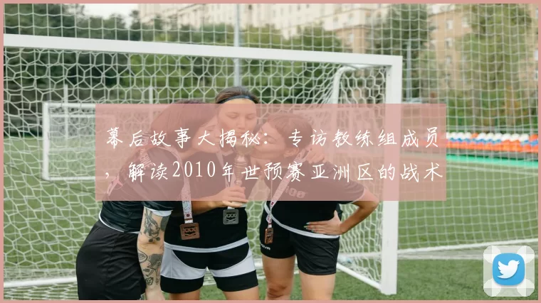 幕后故事大揭秘：专访教练组成员，解读2010年世预赛亚洲区的战术风云