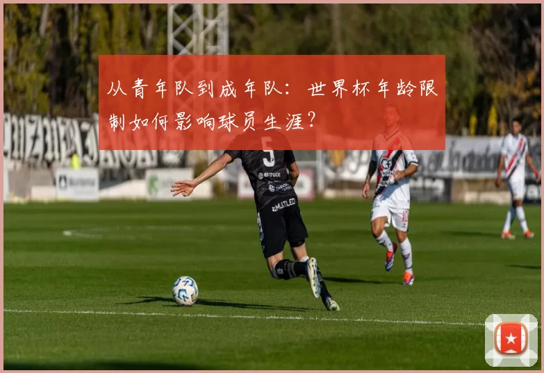 从青年队到成年队：世界杯年龄限制如何影响球员生涯？