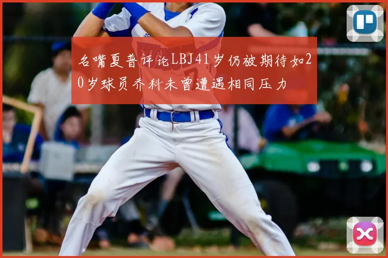 名嘴夏普评论LBJ41岁仍被期待如20岁球员乔科未曾遭遇相同压力