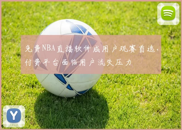 免费NBA直播软件成用户观赛首选，付费平台面临用户流失压力