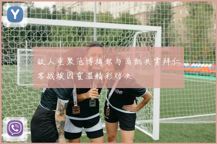 故人重聚范博梅尔与马凯共赏拜仁客战埃因霍温精彩对决
