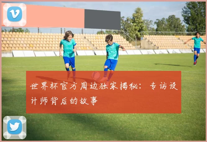 世界杯官方周边独家揭秘：专访设计师背后的故事