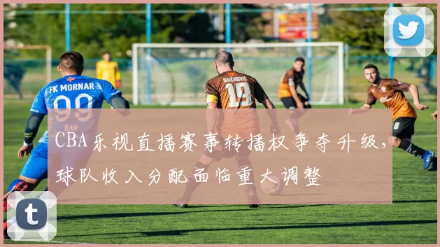 CBA乐视直播赛事转播权争夺升级,球队收入分配面临重大调整
