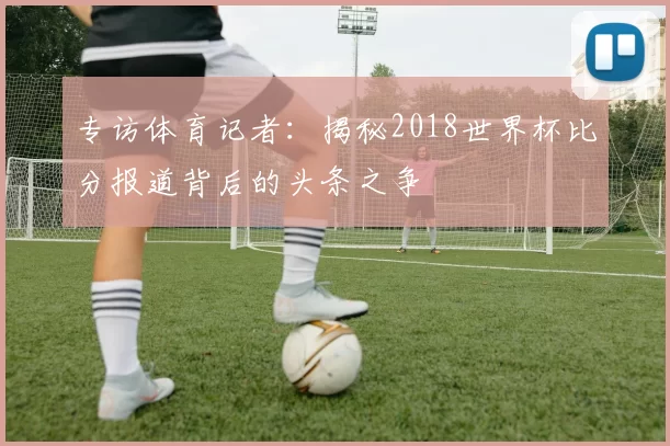 专访体育记者：揭秘2018世界杯比分报道背后的头条之争