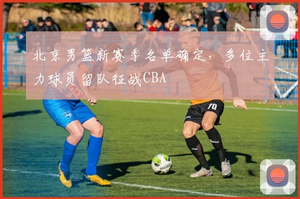 北京男篮新赛季名单确定，多位主力球员留队征战CBA