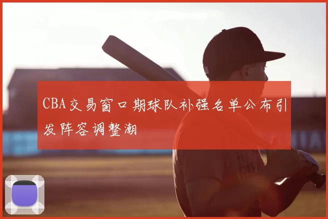 CBA交易窗口期球队补强名单公布引发阵容调整潮