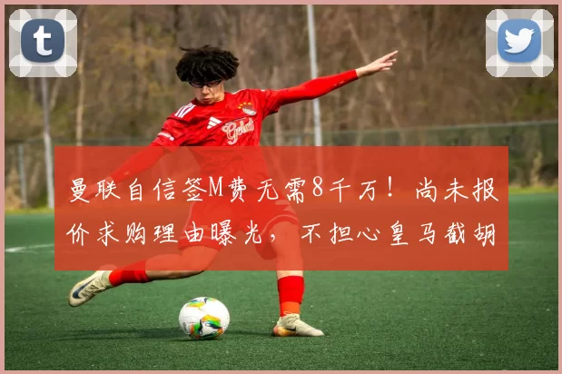 曼联自信签M费无需8千万！尚未报价求购理由曝光，不担心皇马截胡