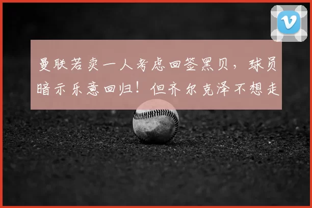 曼联若卖一人考虑回签黑贝，球员暗示乐意回归！但齐尔克泽不想走