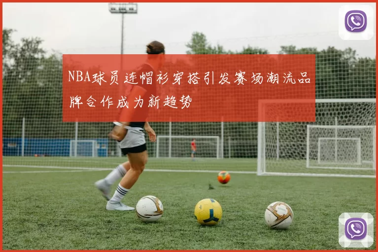 NBA球员连帽衫穿搭引发赛场潮流品牌合作成为新趋势