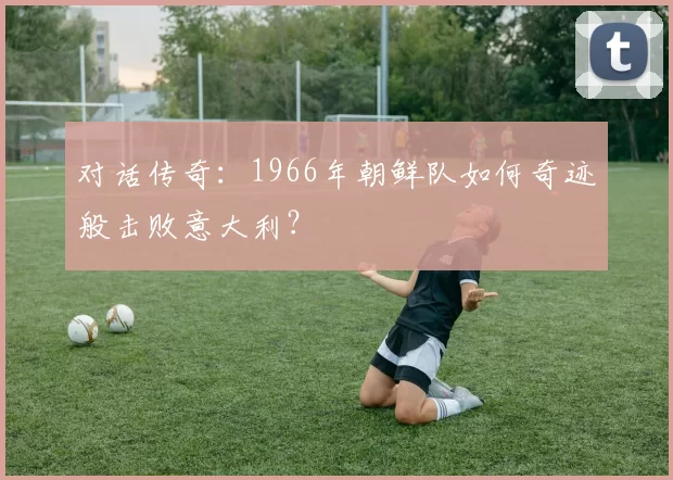 对话传奇:1966年朝鲜队如何奇迹般击败意大利?